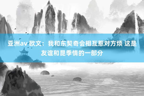 亚洲av 欧文：我和东契奇会相互惹对方烦 这是友谊和昆季情的一部分