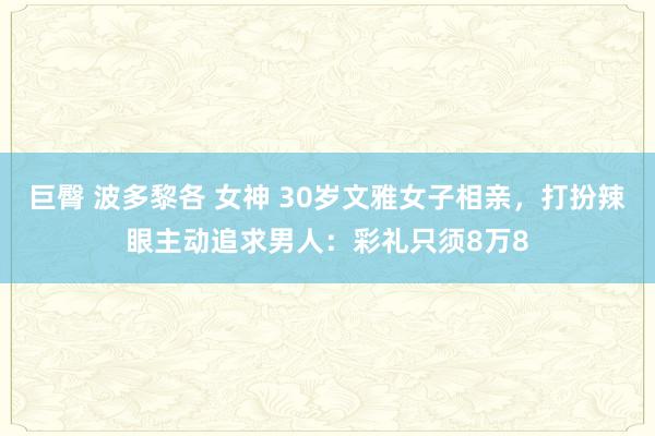 巨臀 波多黎各 女神 30岁文雅女子相亲，打扮辣眼主动追求男人：彩礼只须8万8