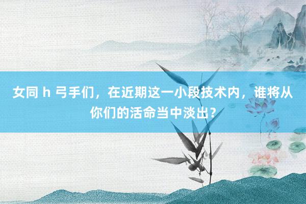 女同 h 弓手们，在近期这一小段技术内，谁将从你们的活命当中淡出？