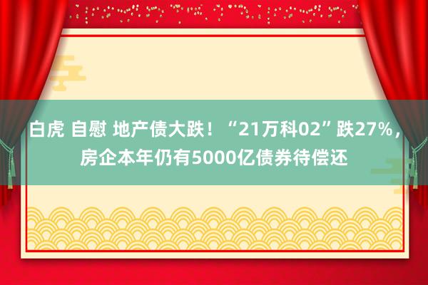 白虎 自慰 地产债大跌！“21万科02”跌27%，房企本年仍有5000亿债券待偿还