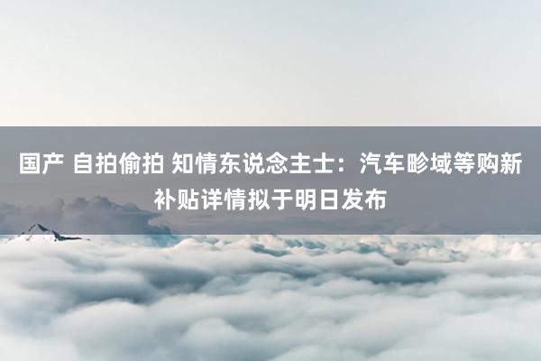 国产 自拍偷拍 知情东说念主士：汽车畛域等购新补贴详情拟于明日发布