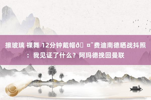 擦玻璃 裸舞 12分钟戴帽🤯费迪南德晒战抖照：我见证了什么？阿玛德挽回曼联