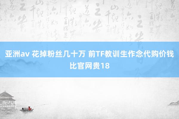 亚洲av 花掉粉丝几十万 前TF教训生作念代购价钱比官网贵18