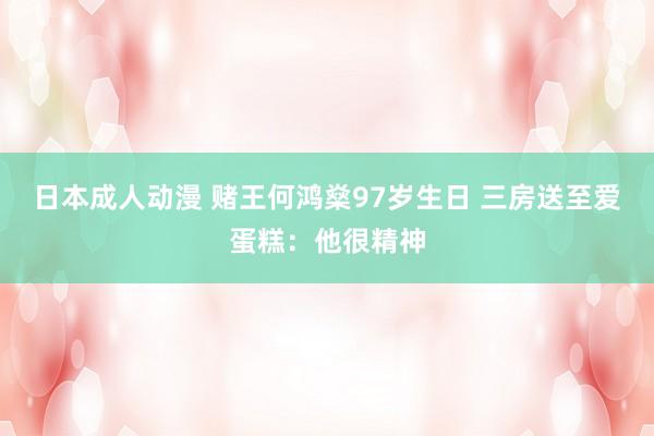 日本成人动漫 赌王何鸿燊97岁生日 三房送至爱蛋糕：他很精神