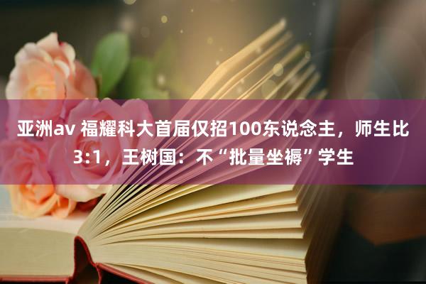 亚洲av 福耀科大首届仅招100东说念主，师生比3:1，王树国：不“批量坐褥”学生