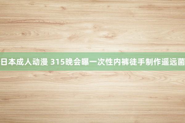 日本成人动漫 315晚会曝一次性内裤徒手制作遥远菌