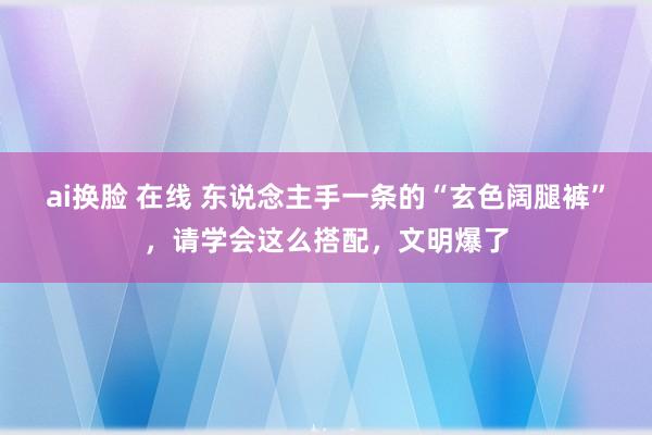 ai换脸 在线 东说念主手一条的“玄色阔腿裤”，请学会这么搭配，文明爆了