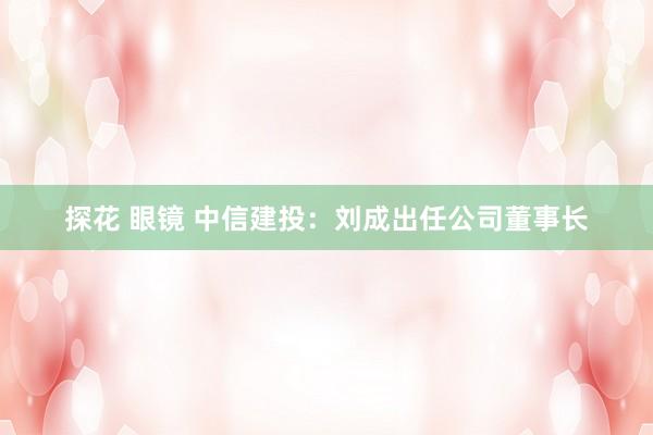 探花 眼镜 中信建投：刘成出任公司董事长