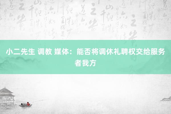 小二先生 调教 媒体：能否将调休礼聘权交给服务者我方