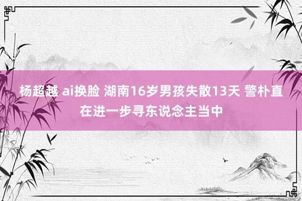 杨超越 ai换脸 湖南16岁男孩失散13天 警朴直在进一步寻东说念主当中