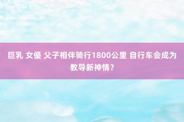 巨乳 女優 父子相伴骑行1800公里 自行车会成为教导新神情？