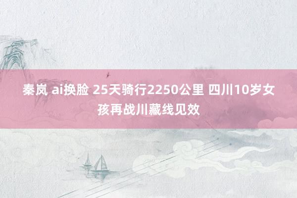 秦岚 ai换脸 25天骑行2250公里 四川10岁女孩再战川藏线见效