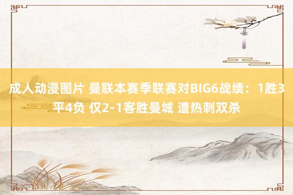 成人动漫图片 曼联本赛季联赛对BIG6战绩：1胜3平4负 仅2-1客胜曼城 遭热刺双杀