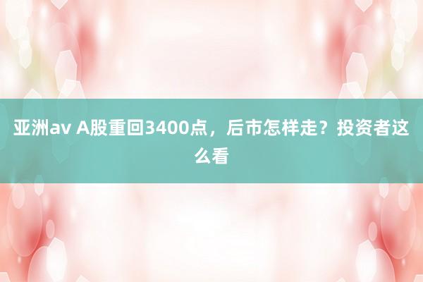 亚洲av A股重回3400点，后市怎样走？投资者这么看