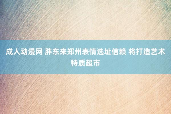 成人动漫网 胖东来郑州表情选址信赖 将打造艺术特质超市