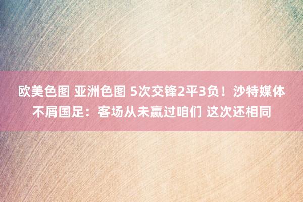 欧美色图 亚洲色图 5次交锋2平3负！沙特媒体不屑国足：客场从未赢过咱们 这次还相同