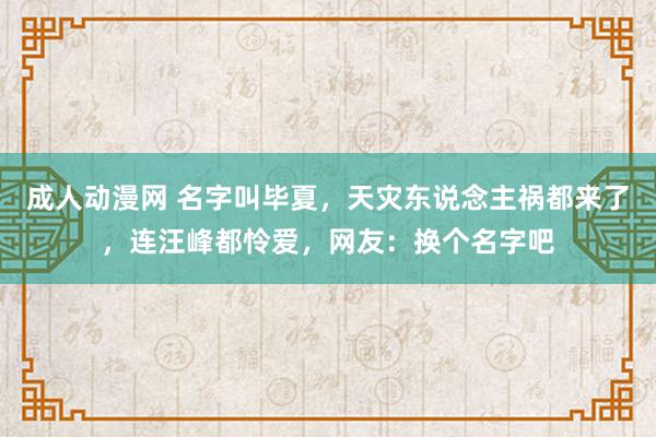 成人动漫网 名字叫毕夏，天灾东说念主祸都来了，连汪峰都怜爱，网友：换个名字吧