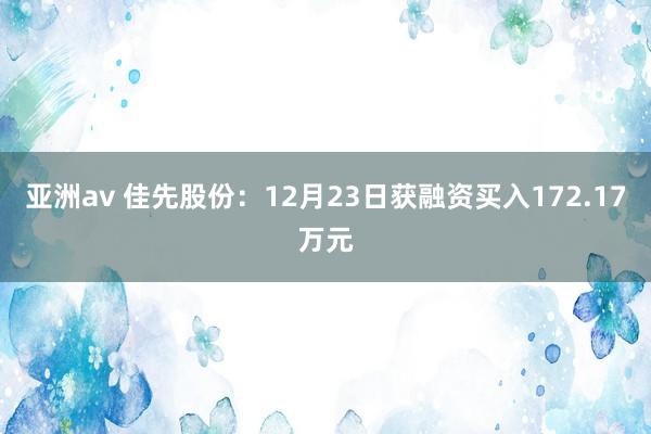 亚洲av 佳先股份：12月23日获融资买入172.17万元